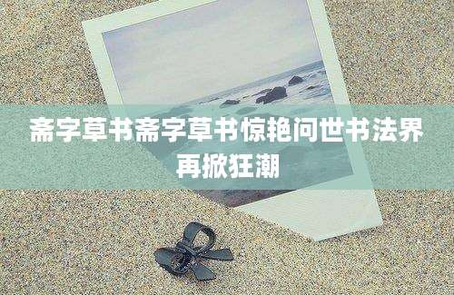 斋字草书斋字草书惊艳问世书法界再掀狂潮