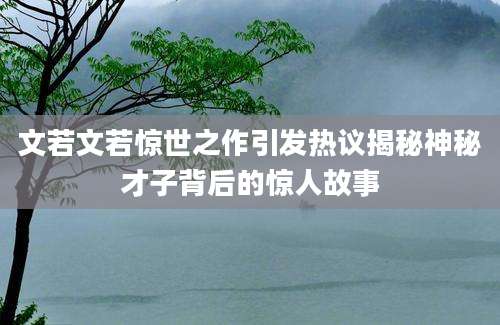 文若文若惊世之作引发热议揭秘神秘才子背后的惊人故事