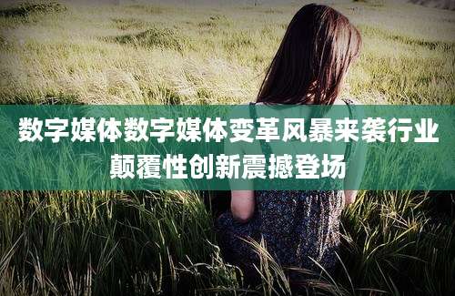 数字媒体数字媒体变革风暴来袭行业颠覆性创新震撼登场