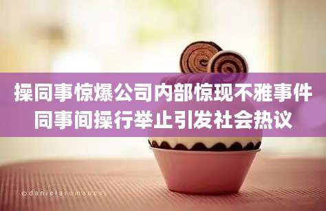 操同事惊爆公司内部惊现不雅事件同事间操行举止引发社会热议