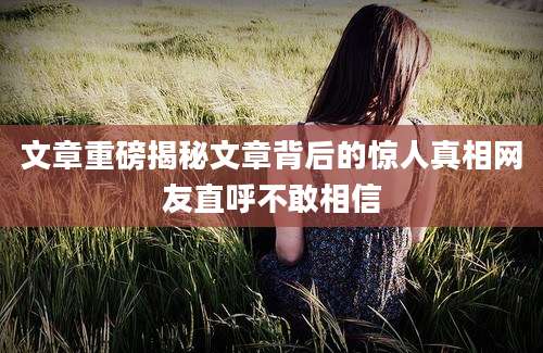 文章重磅揭秘文章背后的惊人真相网友直呼不敢相信