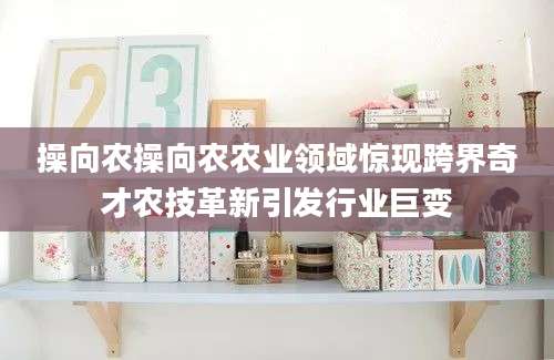 操向农操向农农业领域惊现跨界奇才农技革新引发行业巨变