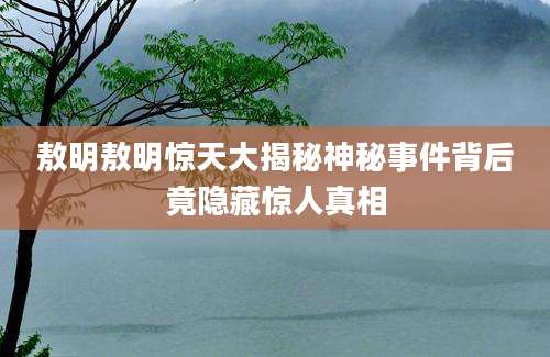 敖明敖明惊天大揭秘神秘事件背后竟隐藏惊人真相