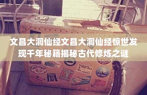 文昌大洞仙经文昌大洞仙经惊世发现千年秘籍揭秘古代修炼之谜