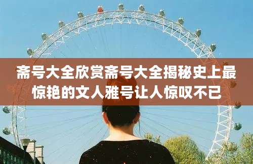 斋号大全欣赏斋号大全揭秘史上最惊艳的文人雅号让人惊叹不已