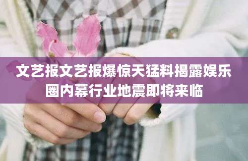 文艺报文艺报爆惊天猛料揭露娱乐圈内幕行业地震即将来临