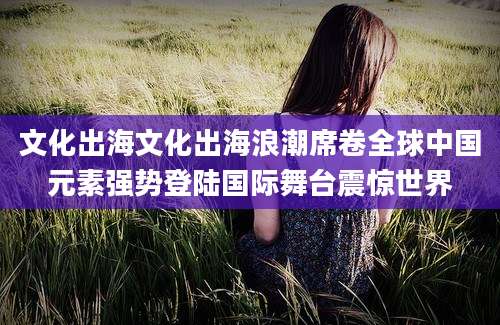 文化出海文化出海浪潮席卷全球中国元素强势登陆国际舞台震惊世界