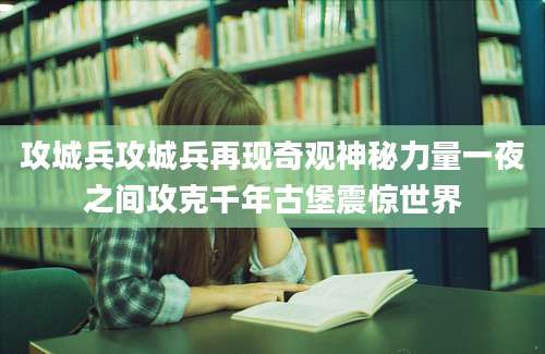 攻城兵攻城兵再现奇观神秘力量一夜之间攻克千年古堡震惊世界
