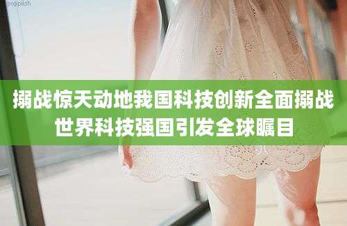 搦战惊天动地我国科技创新全面搦战世界科技强国引发全球瞩目