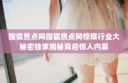 搜狐焦点网搜狐焦点网惊爆行业大秘密独家揭秘背后惊人内幕