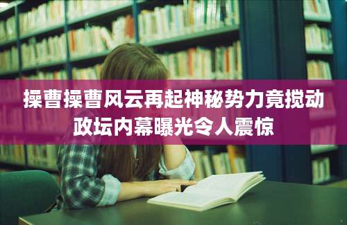 操曹操曹风云再起神秘势力竟搅动政坛内幕曝光令人震惊