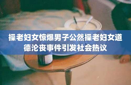 操老妇女惊爆男子公然操老妇女道德沦丧事件引发社会热议