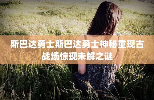 斯巴达勇士斯巴达勇士神秘重现古战场惊现未解之谜