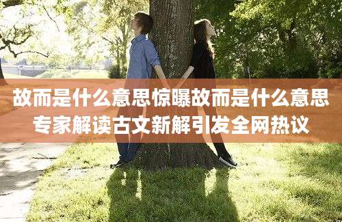 故而是什么意思惊曝故而是什么意思专家解读古文新解引发全网热议