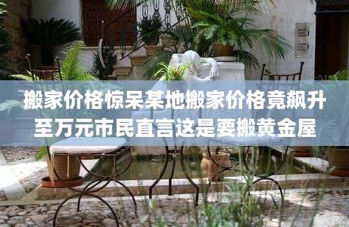 搬家价格惊呆某地搬家价格竟飙升至万元市民直言这是要搬黄金屋