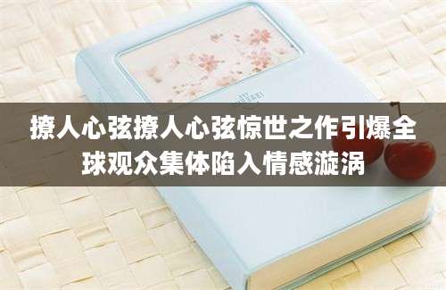 撩人心弦撩人心弦惊世之作引爆全球观众集体陷入情感漩涡