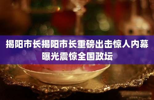 揭阳市长揭阳市长重磅出击惊人内幕曝光震惊全国政坛
