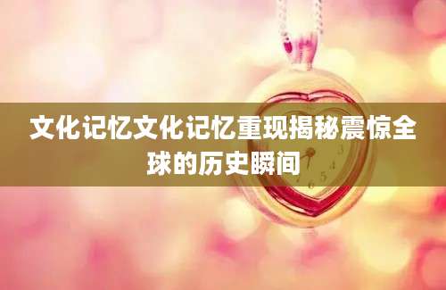 文化记忆文化记忆重现揭秘震惊全球的历史瞬间